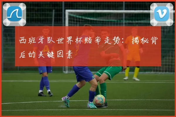 西班牙队世界杯赔率走势：揭秘背后的关键因素