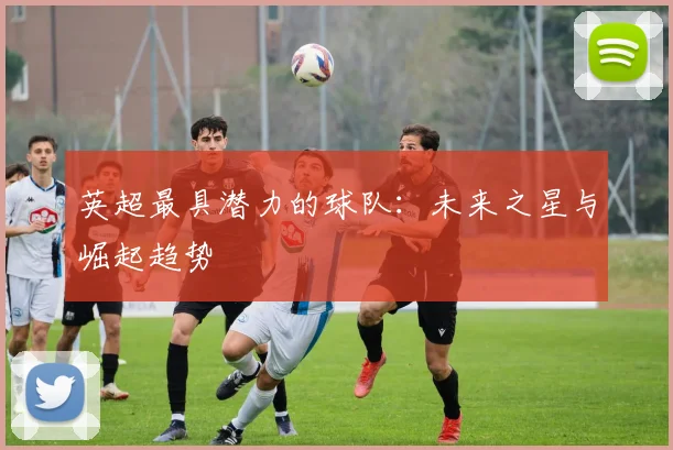 英超最具潜力的球队：未来之星与崛起趋势