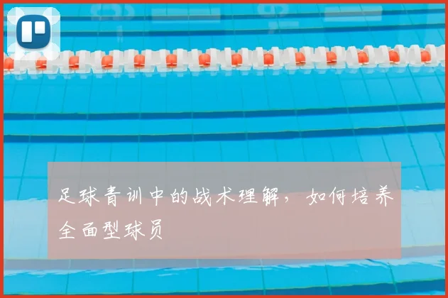 足球青训中的战术理解，如何培养全面型球员